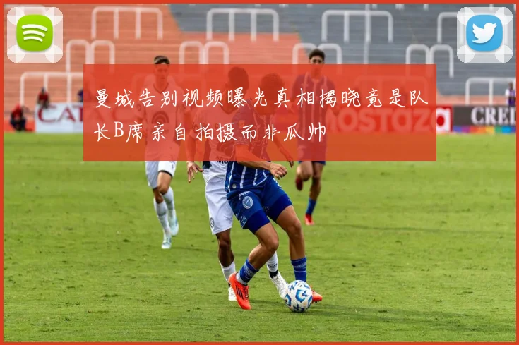 曼城告别视频曝光真相揭晓竟是队长B席亲自拍摄而非瓜帅