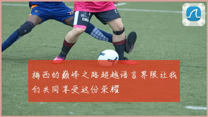梅西的巅峰之路超越语言界限让我们共同享受这份荣耀