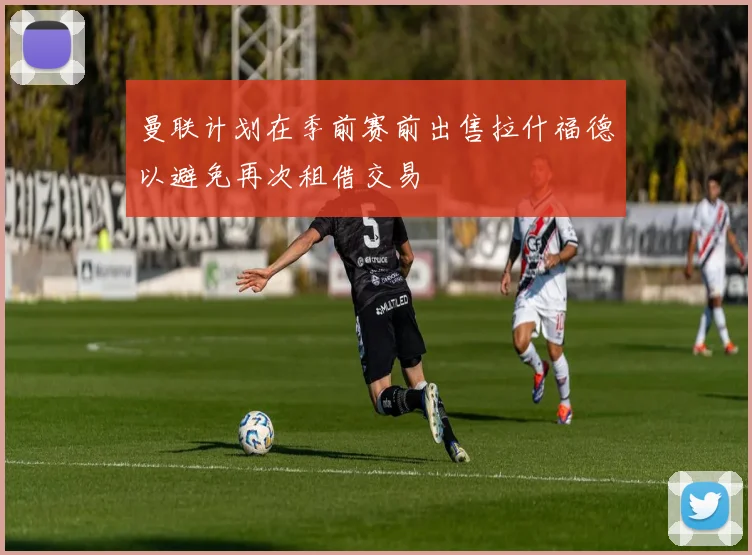 曼联计划在季前赛前出售拉什福德以避免再次租借交易