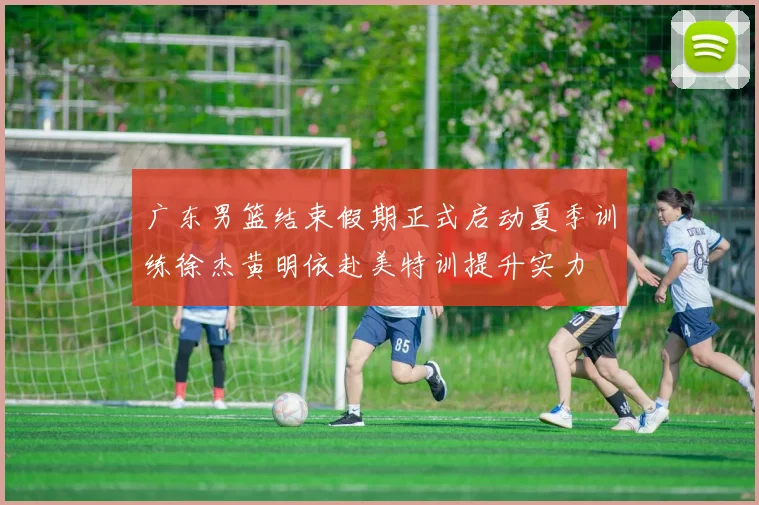 广东男篮结束假期正式启动夏季训练徐杰黄明依赴美特训提升实力