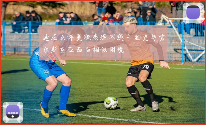 迪尼点评曼联表现不稳卡里克与索尔斯克亚面临相似困境