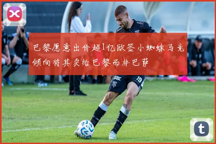 巴黎愿意出价超1亿欧签小蜘蛛马竞倾向将其卖给巴黎而非巴萨