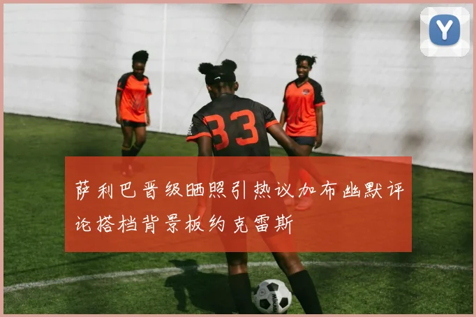 萨利巴晋级晒照引热议加布幽默评论搭档背景板约克雷斯