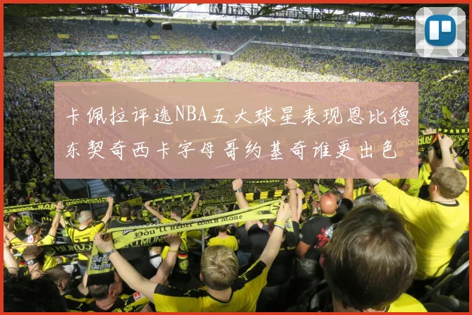 卡佩拉评选NBA五大球星表现恩比德东契奇西卡字母哥约基奇谁更出色