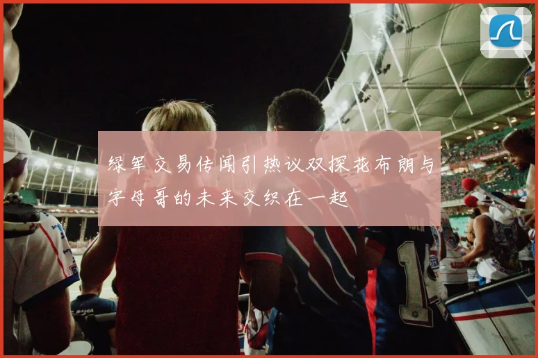 绿军交易传闻引热议双探花布朗与字母哥的未来交织在一起