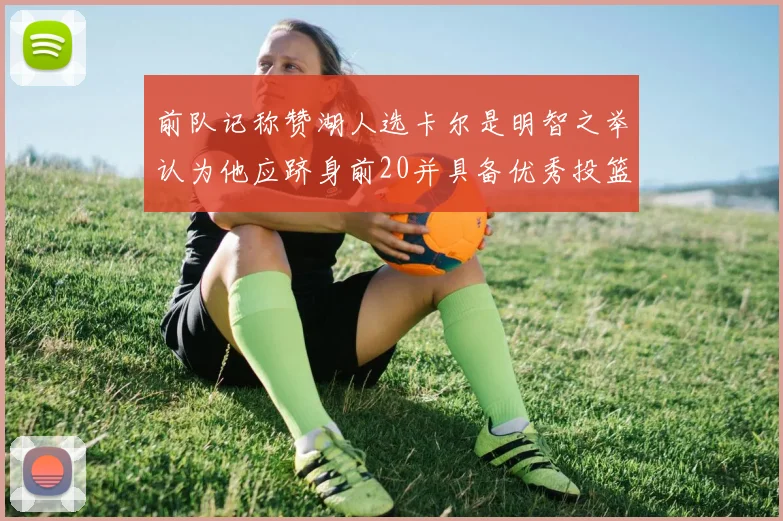 前队记称赞湖人选卡尔是明智之举认为他应跻身前20并具备优秀投篮和防守能力