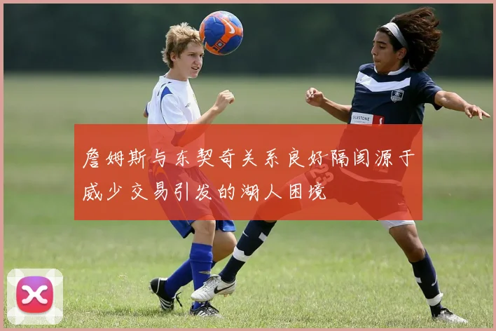 詹姆斯与东契奇关系良好隔阂源于威少交易引发的湖人困境