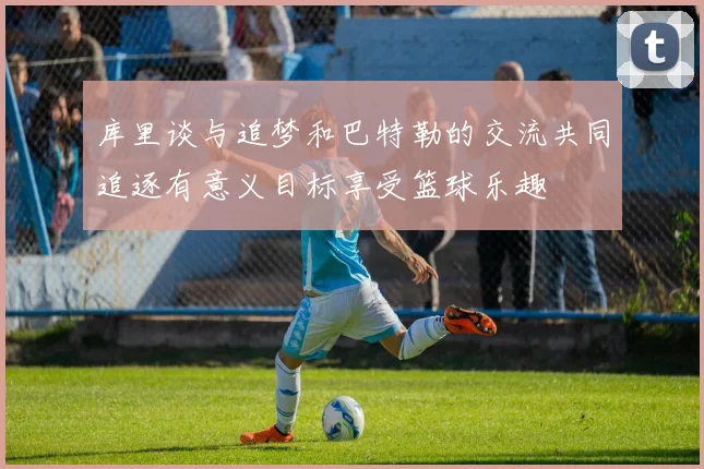 库里谈与追梦和巴特勒的交流共同追逐有意义目标享受篮球乐趣