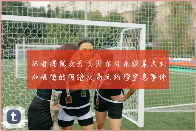 记者揭露麦丹戈贝尔与东欧莱夫利加福德的阴暗交易及约穆窒息事件真相
