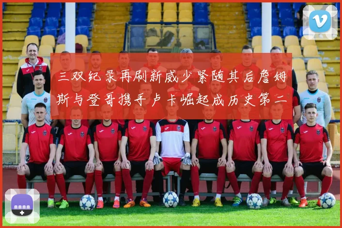 三双纪录再刷新威少紧随其后詹姆斯与登哥携手卢卡崛起成历史第二