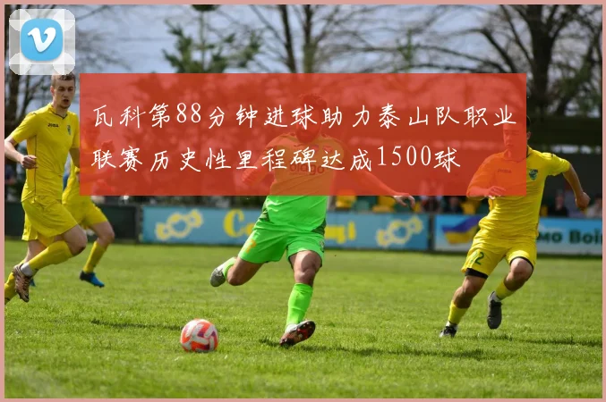 瓦科第88分钟进球助力泰山队职业联赛历史性里程碑达成1500球