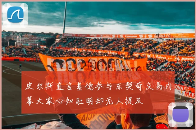 皮尔斯直言基德参与东契奇交易内幕大家心知肚明却无人提及
