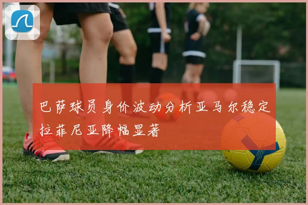 巴萨球员身价波动分析亚马尔稳定拉菲尼亚降幅显著
