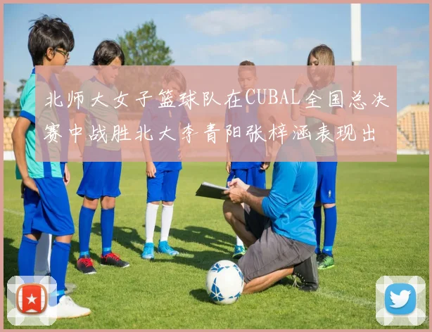 北师大女子篮球队在CUBAL全国总决赛中战胜北大李青阳张梓涵表现出色助力胜利