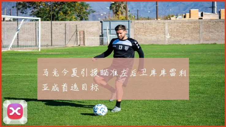 马竞今夏引援瞄准左后卫库库雷利亚成首选目标