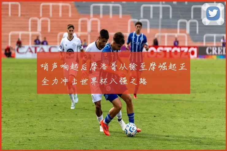 哨声响起后摩洛哥从徐至摩崛起正全力冲击世界杯八强之路