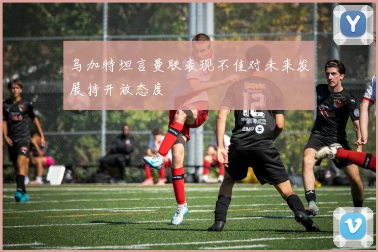 乌加特坦言曼联表现不佳对未来发展持开放态度