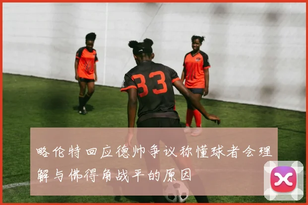 略伦特回应德帅争议称懂球者会理解与佛得角战平的原因