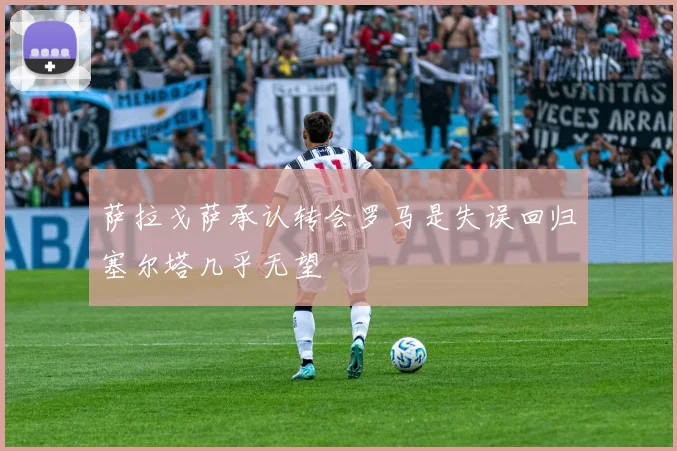 萨拉戈萨承认转会罗马是失误回归塞尔塔几乎无望