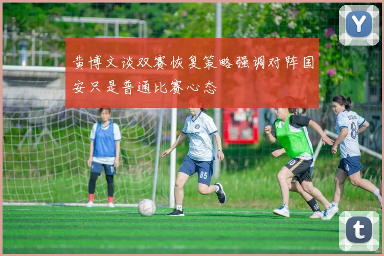 黄博文谈双赛恢复策略强调对阵国安只是普通比赛心态