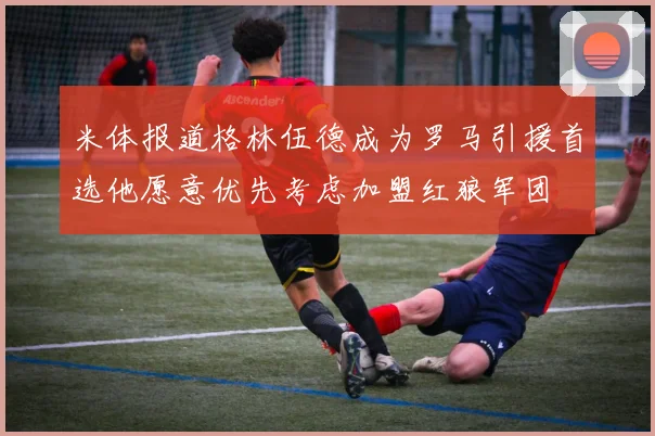 米体报道格林伍德成为罗马引援首选他愿意优先考虑加盟红狼军团