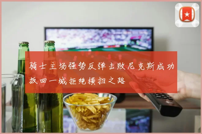 骑士主场强势反弹击败尼克斯成功扳回一城拒绝横扫之路