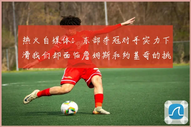 热火自媒体：东部夺冠对手实力下滑我们却面临詹姆斯和约基奇的挑战