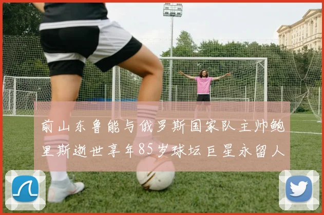 前山东鲁能与俄罗斯国家队主帅鲍里斯逝世享年85岁球坛巨星永留人间