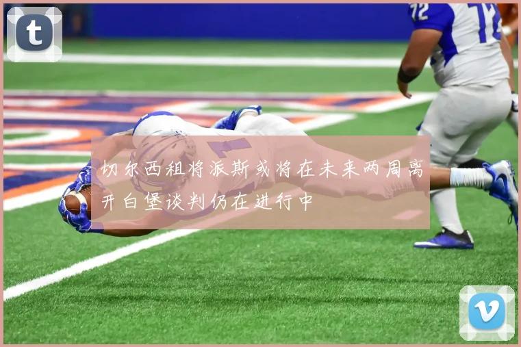 切尔西租将派斯或将在未来两周离开白堡谈判仍在进行中
