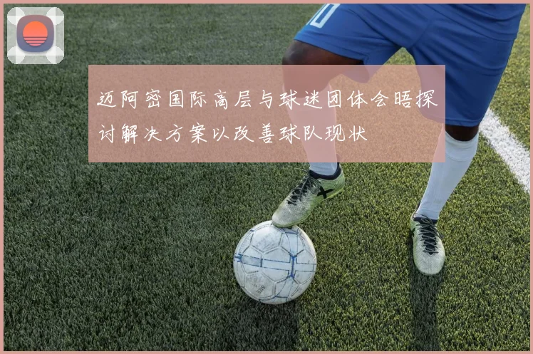迈阿密国际高层与球迷团体会晤探讨解决方案以改善球队现状