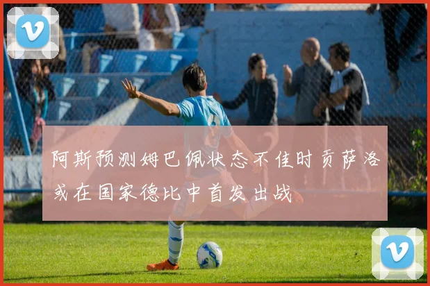 阿斯预测姆巴佩状态不佳时贡萨洛或在国家德比中首发出战