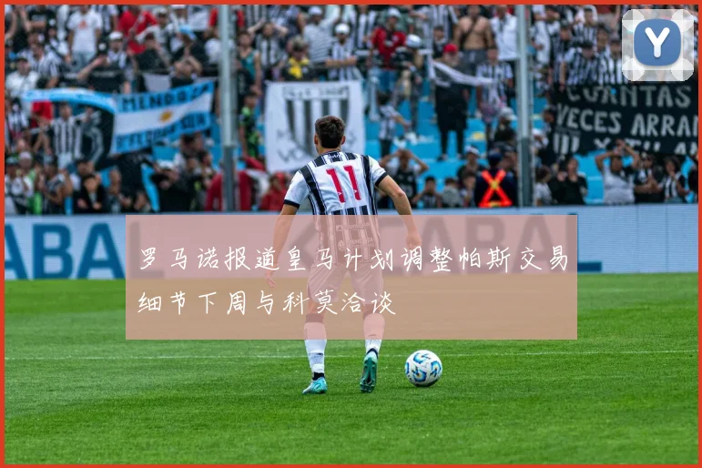 罗马诺报道皇马计划调整帕斯交易细节下周与科莫洽谈
