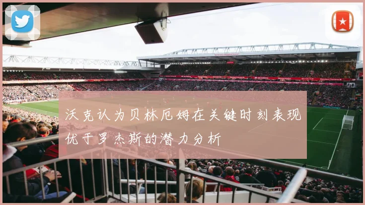 沃克认为贝林厄姆在关键时刻表现优于罗杰斯的潜力分析